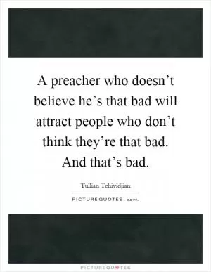 A preacher who doesn’t believe he’s that bad will attract people who don’t think they’re that bad. And that’s bad Picture Quote #1
