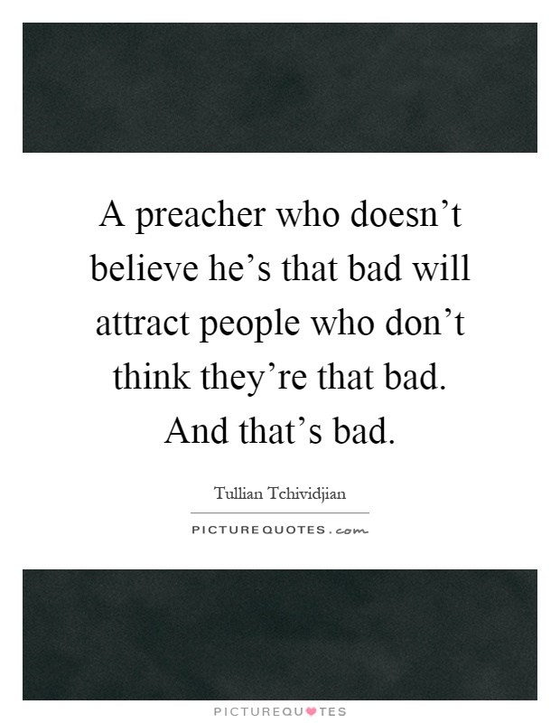 A preacher who doesn't believe he's that bad will attract people who don't think they're that bad. And that's bad Picture Quote #1