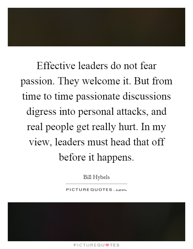 Effective leaders do not fear passion. They welcome it. But from time to time passionate discussions digress into personal attacks, and real people get really hurt. In my view, leaders must head that off before it happens Picture Quote #1