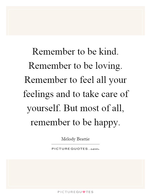 Remember to be kind. Remember to be loving. Remember to feel all your feelings and to take care of yourself. But most of all, remember to be happy Picture Quote #1