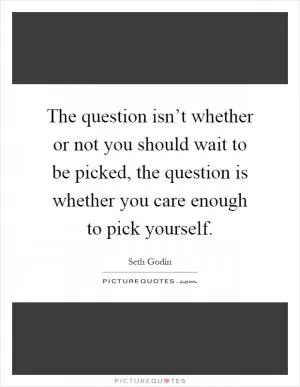The question isn’t whether or not you should wait to be picked, the question is whether you care enough to pick yourself Picture Quote #1