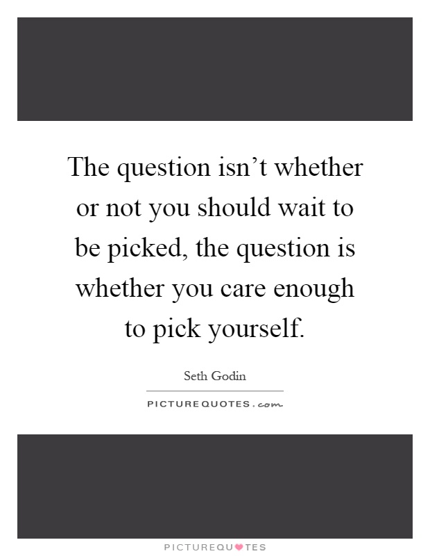 The question isn't whether or not you should wait to be picked, the question is whether you care enough to pick yourself Picture Quote #1