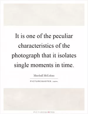 It is one of the peculiar characteristics of the photograph that it isolates single moments in time Picture Quote #1