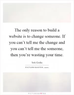 The only reason to build a website is to change someone. If you can’t tell me the change and you can’t tell me the someone, then you’re wasting your time Picture Quote #1