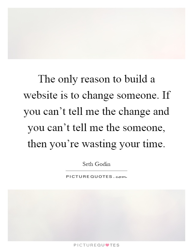 The only reason to build a website is to change someone. If you can't tell me the change and you can't tell me the someone, then you're wasting your time Picture Quote #1