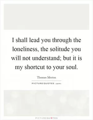 I shall lead you through the loneliness, the solitude you will not understand; but it is my shortcut to your soul Picture Quote #1