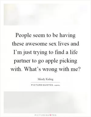 People seem to be having these awesome sex lives and I’m just trying to find a life partner to go apple picking with. What’s wrong with me? Picture Quote #1