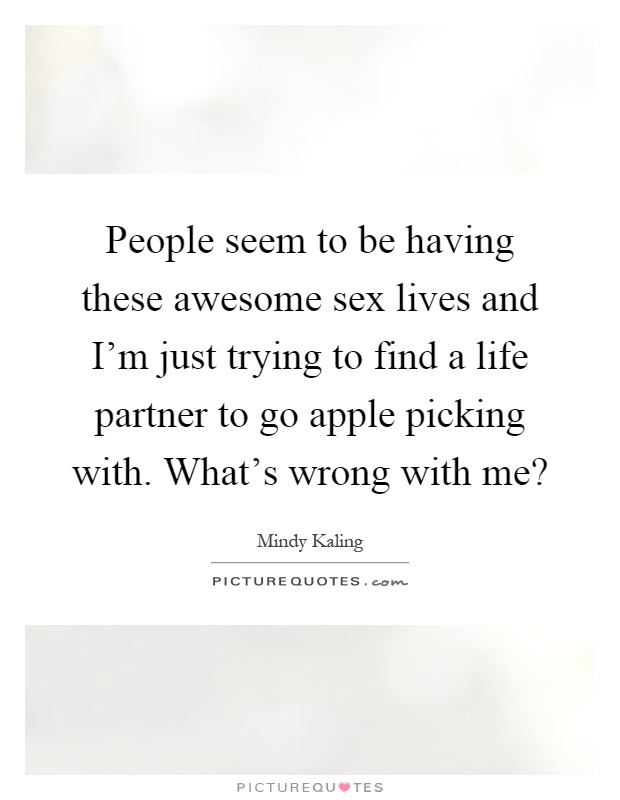 People seem to be having these awesome sex lives and I'm just trying to find a life partner to go apple picking with. What's wrong with me? Picture Quote #1