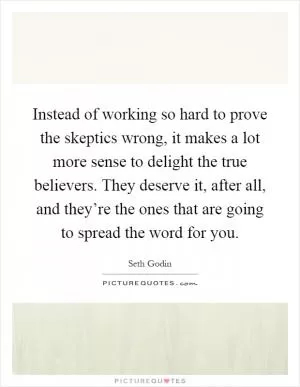 Instead of working so hard to prove the skeptics wrong, it makes a lot more sense to delight the true believers. They deserve it, after all, and they’re the ones that are going to spread the word for you Picture Quote #1