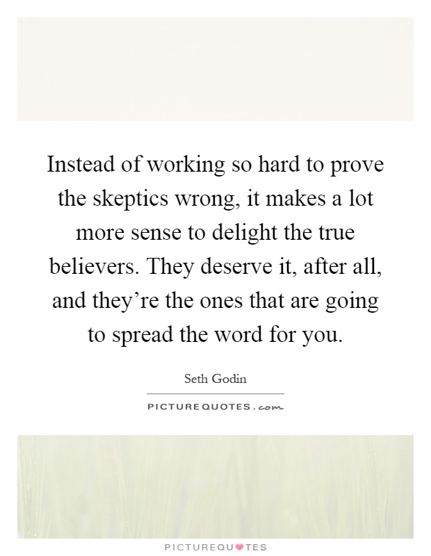 Instead of working so hard to prove the skeptics wrong, it makes a lot more sense to delight the true believers. They deserve it, after all, and they're the ones that are going to spread the word for you Picture Quote #1