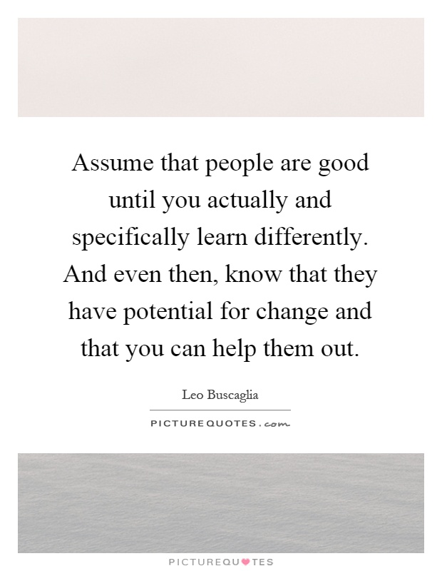 Assume that people are good until you actually and specifically learn differently. And even then, know that they have potential for change and that you can help them out Picture Quote #1
