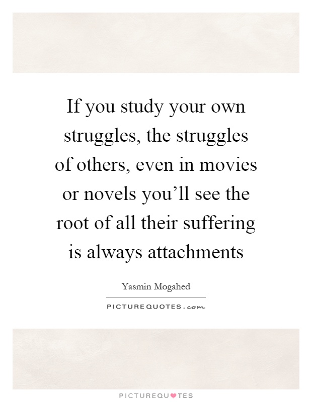 If you study your own struggles, the struggles of others, even in movies or novels you'll see the root of all their suffering is always attachments Picture Quote #1