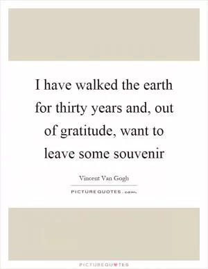 I have walked the earth for thirty years and, out of gratitude, want to leave some souvenir Picture Quote #1