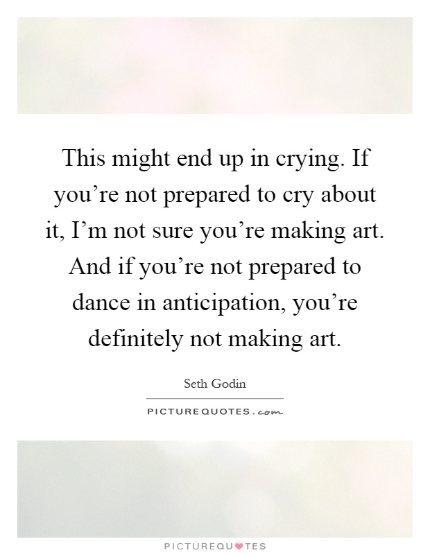 This might end up in crying. If you're not prepared to cry about it, I'm not sure you're making art. And if you're not prepared to dance in anticipation, you're definitely not making art Picture Quote #1