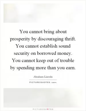 You cannot bring about prosperity by discouraging thrift. You cannot establish sound security on borrowed money. You cannot keep out of trouble by spending more than you earn Picture Quote #1