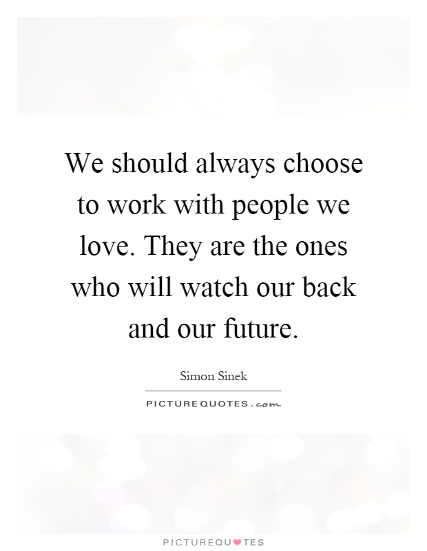 We should always choose to work with people we love. They are the ones who will watch our back and our future Picture Quote #1