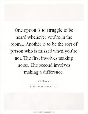 One option is to struggle to be heard whenever you’re in the room... Another is to be the sort of person who is missed when you’re not. The first involves making noise. The second involves making a difference Picture Quote #1