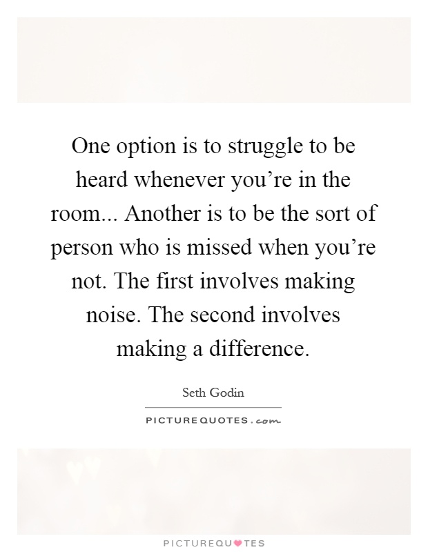 One option is to struggle to be heard whenever you're in the room... Another is to be the sort of person who is missed when you're not. The first involves making noise. The second involves making a difference Picture Quote #1