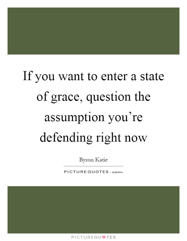 If you want to enter a state of grace, question the assumption you're defending right now Picture Quote #1