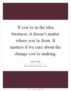 If you’re in the idea business, it doesn’t matter where you’re from. It matters if we care about the change you’re making Picture Quote #1