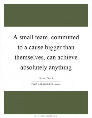 A small team, committed to a cause bigger than themselves, can achieve absolutely anything Picture Quote #1