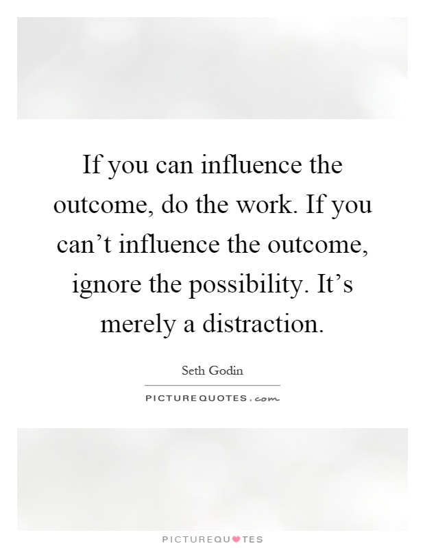If you can influence the outcome, do the work. If you can't influence the outcome, ignore the possibility. It's merely a distraction Picture Quote #1