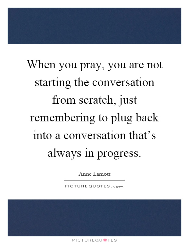 When you pray, you are not starting the conversation from scratch, just remembering to plug back into a conversation that's always in progress Picture Quote #1