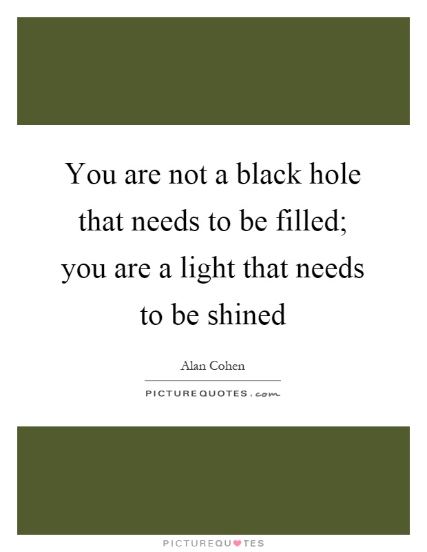 You are not a black hole that needs to be filled; you are a light that needs to be shined Picture Quote #1