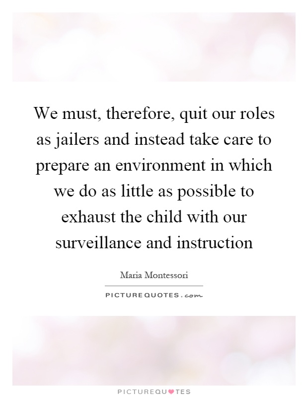 We must, therefore, quit our roles as jailers and instead take care to prepare an environment in which we do as little as possible to exhaust the child with our surveillance and instruction Picture Quote #1