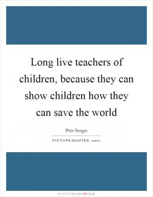 Long live teachers of children, because they can show children how they can save the world Picture Quote #1