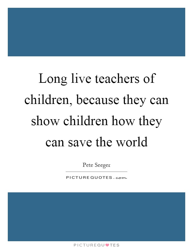 Long live teachers of children, because they can show children how they can save the world Picture Quote #1