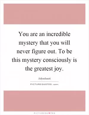 You are an incredible mystery that you will never figure out. To be this mystery consciously is the greatest joy Picture Quote #1