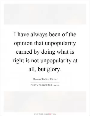 I have always been of the opinion that unpopularity earned by doing what is right is not unpopularity at all, but glory Picture Quote #1