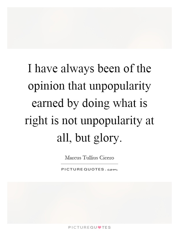 I have always been of the opinion that unpopularity earned by doing what is right is not unpopularity at all, but glory Picture Quote #1