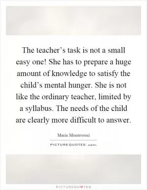 The teacher’s task is not a small easy one! She has to prepare a huge amount of knowledge to satisfy the child’s mental hunger. She is not like the ordinary teacher, limited by a syllabus. The needs of the child are clearly more difficult to answer Picture Quote #1