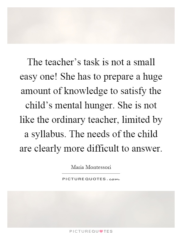 The teacher's task is not a small easy one! She has to prepare a huge amount of knowledge to satisfy the child's mental hunger. She is not like the ordinary teacher, limited by a syllabus. The needs of the child are clearly more difficult to answer Picture Quote #1