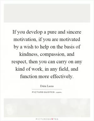 If you develop a pure and sincere motivation, if you are motivated by a wish to help on the basis of kindness, compassion, and respect, then you can carry on any kind of work, in any field, and function more effectively Picture Quote #1