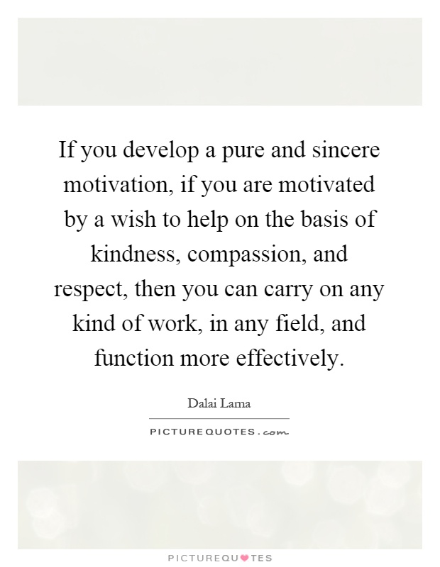 If you develop a pure and sincere motivation, if you are motivated by a wish to help on the basis of kindness, compassion, and respect, then you can carry on any kind of work, in any field, and function more effectively Picture Quote #1