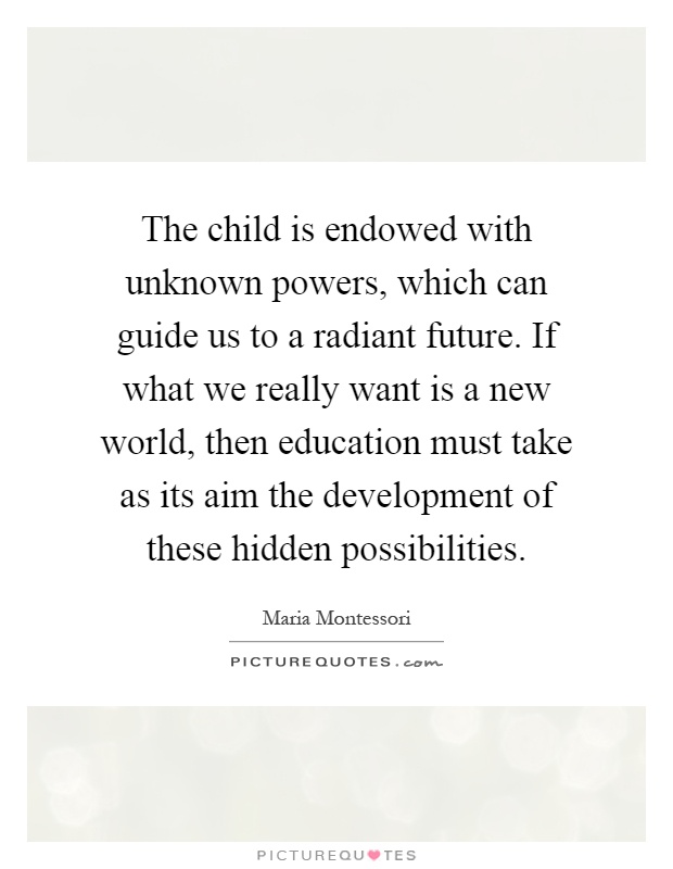 The child is endowed with unknown powers, which can guide us to a radiant future. If what we really want is a new world, then education must take as its aim the development of these hidden possibilities Picture Quote #1