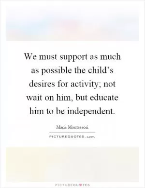 We must support as much as possible the child’s desires for activity; not wait on him, but educate him to be independent Picture Quote #1