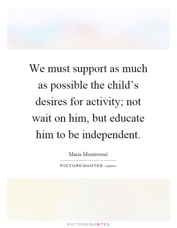 We must support as much as possible the child's desires for activity; not wait on him, but educate him to be independent Picture Quote #1