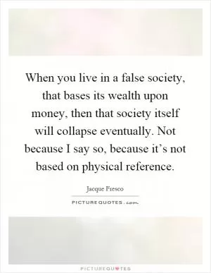 When you live in a false society, that bases its wealth upon money, then that society itself will collapse eventually. Not because I say so, because it’s not based on physical reference Picture Quote #1
