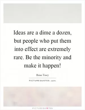 Ideas are a dime a dozen, but people who put them into effect are extremely rare. Be the minority and make it happen! Picture Quote #1