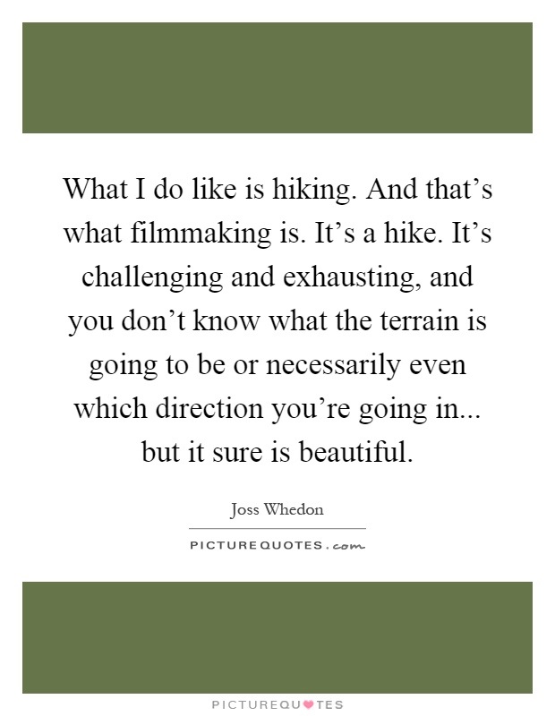 What I do like is hiking. And that's what filmmaking is. It's a hike. It's challenging and exhausting, and you don't know what the terrain is going to be or necessarily even which direction you're going in... but it sure is beautiful Picture Quote #1