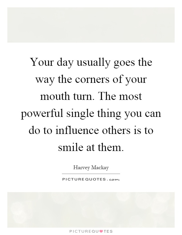 Your day usually goes the way the corners of your mouth turn. The most powerful single thing you can do to influence others is to smile at them Picture Quote #1