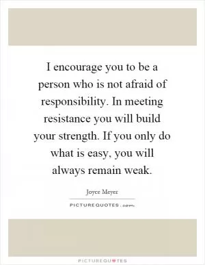 I encourage you to be a person who is not afraid of responsibility. In meeting resistance you will build your strength. If you only do what is easy, you will always remain weak Picture Quote #1
