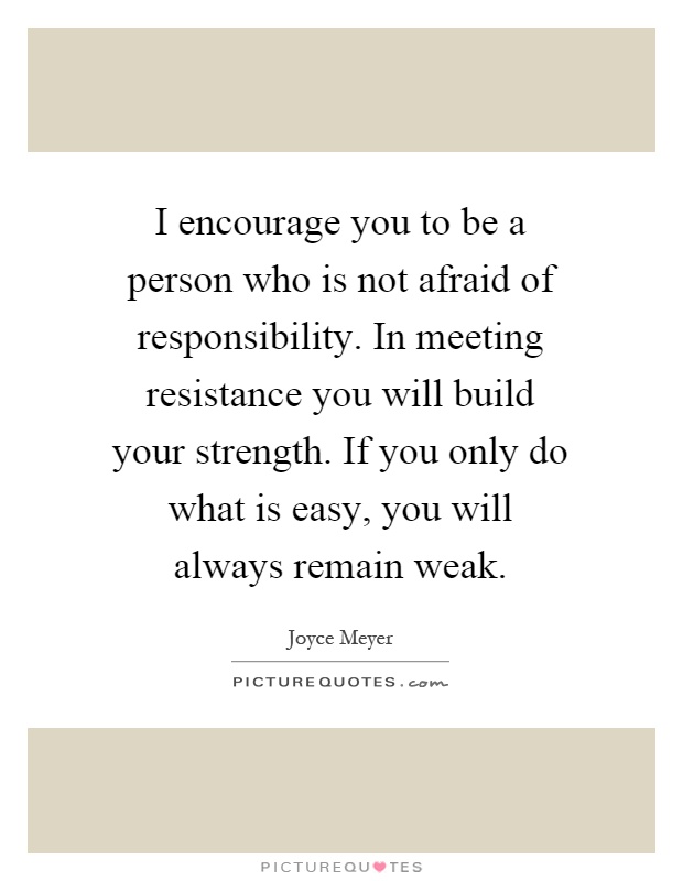 I encourage you to be a person who is not afraid of responsibility. In meeting resistance you will build your strength. If you only do what is easy, you will always remain weak Picture Quote #1