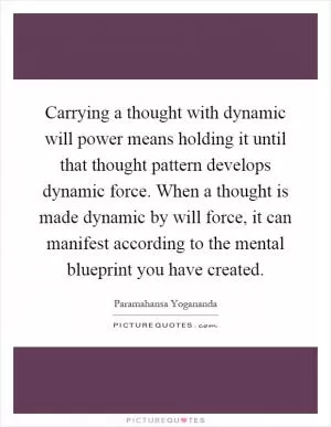 Carrying a thought with dynamic will power means holding it until that thought pattern develops dynamic force. When a thought is made dynamic by will force, it can manifest according to the mental blueprint you have created Picture Quote #1