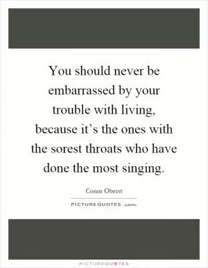 You should never be embarrassed by your trouble with living, because it’s the ones with the sorest throats who have done the most singing Picture Quote #1