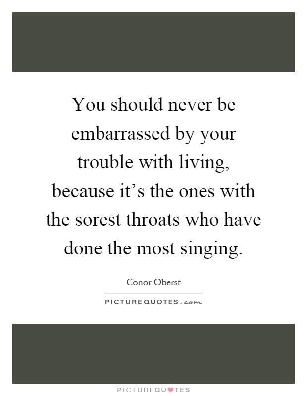 You should never be embarrassed by your trouble with living, because it's the ones with the sorest throats who have done the most singing Picture Quote #1
